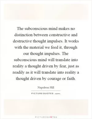 The subconscious mind makes no distinction between constructive and destructive thought impulses. It works with the material we feed it, through our thought impulses. The subconscious mind will translate into reality a thought driven by fear, just as readily as it will translate into reality a thought driven by courage or faith Picture Quote #1