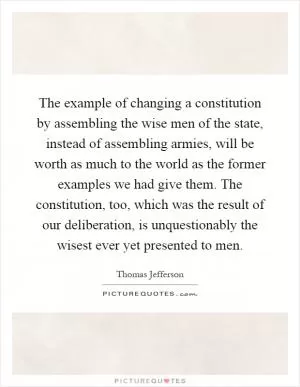 The example of changing a constitution by assembling the wise men of the state, instead of assembling armies, will be worth as much to the world as the former examples we had give them. The constitution, too, which was the result of our deliberation, is unquestionably the wisest ever yet presented to men Picture Quote #1