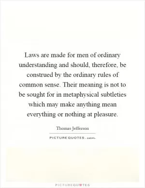 Laws are made for men of ordinary understanding and should, therefore, be construed by the ordinary rules of common sense. Their meaning is not to be sought for in metaphysical subtleties which may make anything mean everything or nothing at pleasure Picture Quote #1