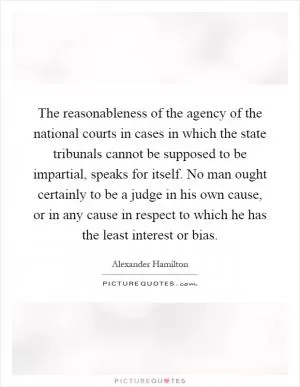 The reasonableness of the agency of the national courts in cases in which the state tribunals cannot be supposed to be impartial, speaks for itself. No man ought certainly to be a judge in his own cause, or in any cause in respect to which he has the least interest or bias Picture Quote #1