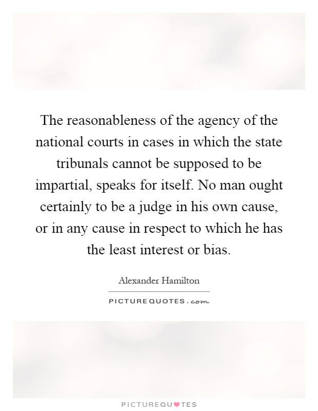 The reasonableness of the agency of the national courts in cases in which the state tribunals cannot be supposed to be impartial, speaks for itself. No man ought certainly to be a judge in his own cause, or in any cause in respect to which he has the least interest or bias Picture Quote #1