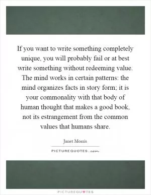 If you want to write something completely unique, you will probably fail or at best write something without redeeming value. The mind works in certain patterns: the mind organizes facts in story form; it is your commonality with that body of human thought that makes a good book, not its estrangement from the common values that humans share Picture Quote #1