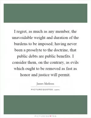 I regret, as much as any member, the unavoidable weight and duration of the burdens to be imposed; having never been a proselyte to the doctrine, that public debts are public benefits. I consider them, on the contrary, as evils which ought to be removed as fast as honor and justice will permit Picture Quote #1