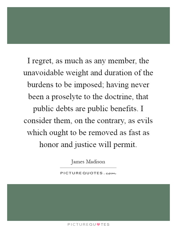 I regret, as much as any member, the unavoidable weight and duration of the burdens to be imposed; having never been a proselyte to the doctrine, that public debts are public benefits. I consider them, on the contrary, as evils which ought to be removed as fast as honor and justice will permit Picture Quote #1