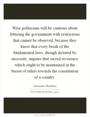 Wise politicians will be cautious about fettering the government with restrictions that cannot be observed, because they know that every break of the fundamental laws, though dictated by necessity, impairs that sacred reverence which ought to be maintained in the breast of rulers towards the constitution of a country Picture Quote #1