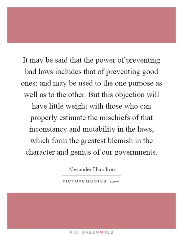 It may be said that the power of preventing bad laws includes that of preventing good ones; and may be used to the one purpose as well as to the other. But this objection will have little weight with those who can properly estimate the mischiefs of that inconstancy and mutability in the laws, which form the greatest blemish in the character and genius of our governments Picture Quote #1