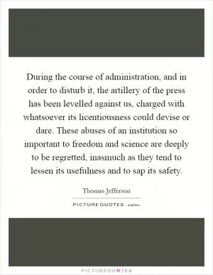 During the course of administration, and in order to disturb it, the artillery of the press has been levelled against us, charged with whatsoever its licentiousness could devise or dare. These abuses of an institution so important to freedom and science are deeply to be regretted, inasmuch as they tend to lessen its usefulness and to sap its safety Picture Quote #1
