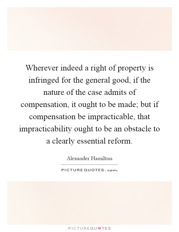 Wherever indeed a right of property is infringed for the general good, if the nature of the case admits of compensation, it ought to be made; but if compensation be impracticable, that impracticability ought to be an obstacle to a clearly essential reform Picture Quote #1