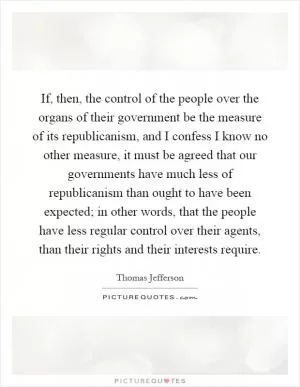 If, then, the control of the people over the organs of their government be the measure of its republicanism, and I confess I know no other measure, it must be agreed that our governments have much less of republicanism than ought to have been expected; in other words, that the people have less regular control over their agents, than their rights and their interests require Picture Quote #1