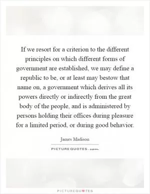 If we resort for a criterion to the different principles on which different forms of government are established, we may define a republic to be, or at least may bestow that name on, a government which derives all its powers directly or indirectly from the great body of the people, and is administered by persons holding their offices during pleasure for a limited period, or during good behavior Picture Quote #1