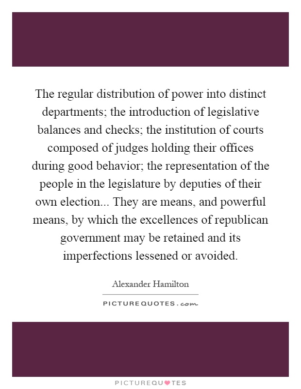 The regular distribution of power into distinct departments; the introduction of legislative balances and checks; the institution of courts composed of judges holding their offices during good behavior; the representation of the people in the legislature by deputies of their own election... They are means, and powerful means, by which the excellences of republican government may be retained and its imperfections lessened or avoided Picture Quote #1