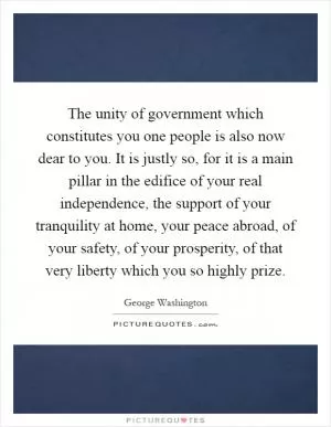 The unity of government which constitutes you one people is also now dear to you. It is justly so, for it is a main pillar in the edifice of your real independence, the support of your tranquility at home, your peace abroad, of your safety, of your prosperity, of that very liberty which you so highly prize Picture Quote #1