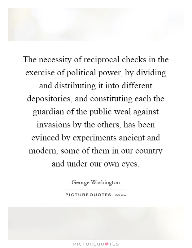 The necessity of reciprocal checks in the exercise of political power, by dividing and distributing it into different depositories, and constituting each the guardian of the public weal against invasions by the others, has been evinced by experiments ancient and modern, some of them in our country and under our own eyes Picture Quote #1