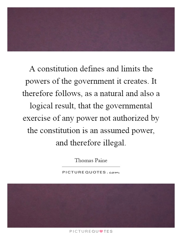 A constitution defines and limits the powers of the government it creates. It therefore follows, as a natural and also a logical result, that the governmental exercise of any power not authorized by the constitution is an assumed power, and therefore illegal Picture Quote #1