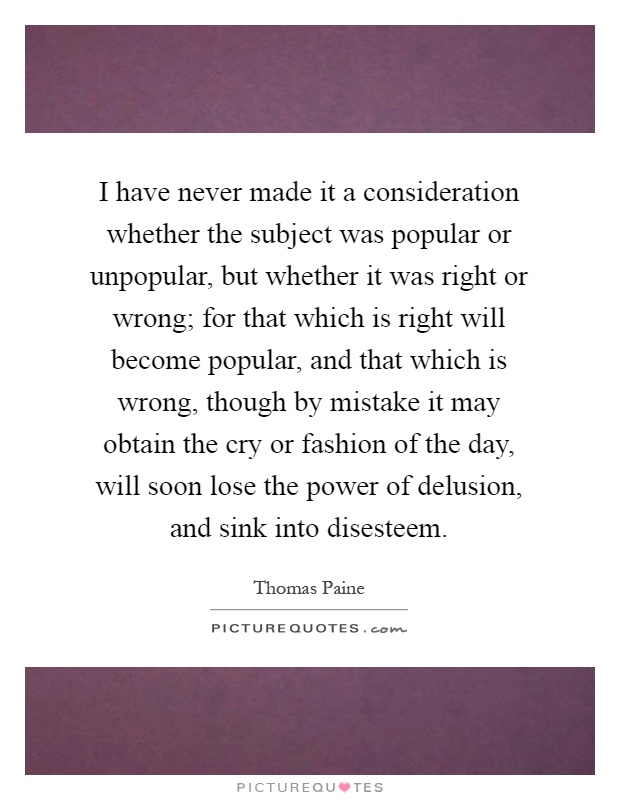 I have never made it a consideration whether the subject was popular or unpopular, but whether it was right or wrong; for that which is right will become popular, and that which is wrong, though by mistake it may obtain the cry or fashion of the day, will soon lose the power of delusion, and sink into disesteem Picture Quote #1