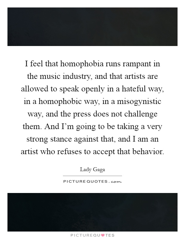 I feel that homophobia runs rampant in the music industry, and that artists are allowed to speak openly in a hateful way, in a homophobic way, in a misogynistic way, and the press does not challenge them. And I’m going to be taking a very strong stance against that, and I am an artist who refuses to accept that behavior Picture Quote #1