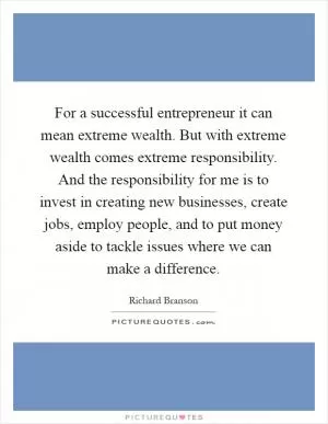 For a successful entrepreneur it can mean extreme wealth. But with extreme wealth comes extreme responsibility. And the responsibility for me is to invest in creating new businesses, create jobs, employ people, and to put money aside to tackle issues where we can make a difference Picture Quote #1
