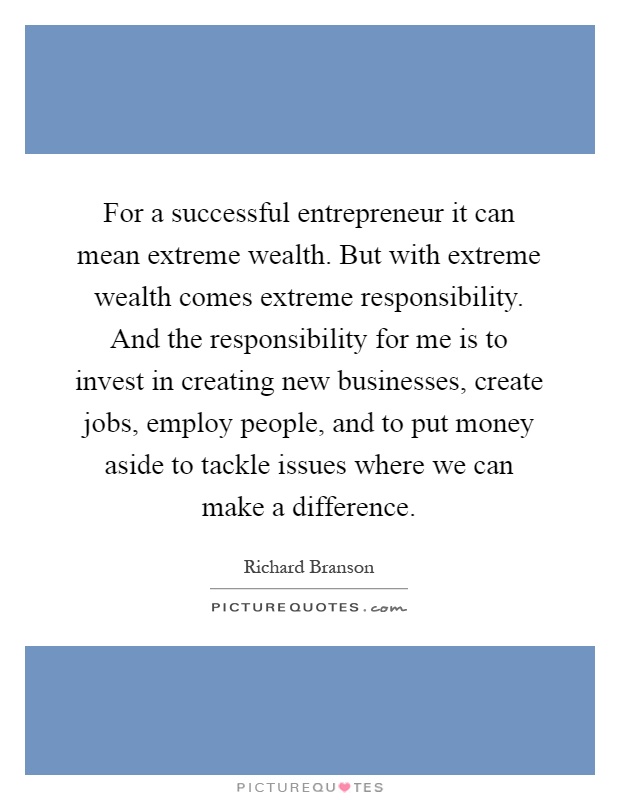For a successful entrepreneur it can mean extreme wealth. But with extreme wealth comes extreme responsibility. And the responsibility for me is to invest in creating new businesses, create jobs, employ people, and to put money aside to tackle issues where we can make a difference Picture Quote #1
