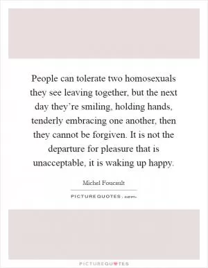 People can tolerate two homosexuals they see leaving together, but the next day they’re smiling, holding hands, tenderly embracing one another, then they cannot be forgiven. It is not the departure for pleasure that is unacceptable, it is waking up happy Picture Quote #1