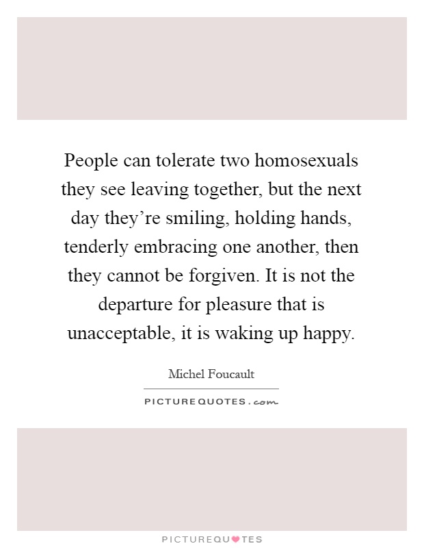 People can tolerate two homosexuals they see leaving together, but the next day they're smiling, holding hands, tenderly embracing one another, then they cannot be forgiven. It is not the departure for pleasure that is unacceptable, it is waking up happy Picture Quote #1