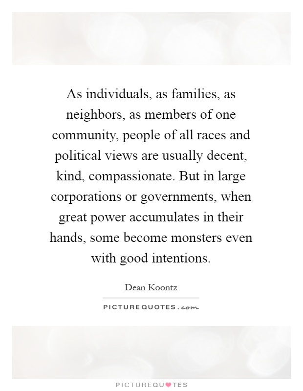 As individuals, as families, as neighbors, as members of one community, people of all races and political views are usually decent, kind, compassionate. But in large corporations or governments, when great power accumulates in their hands, some become monsters even with good intentions Picture Quote #1