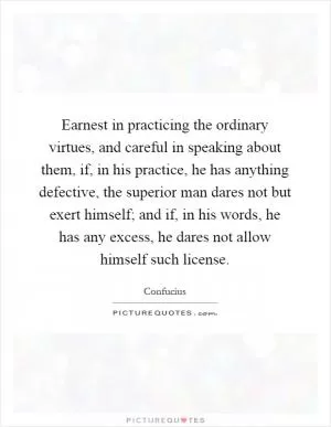 Earnest in practicing the ordinary virtues, and careful in speaking about them, if, in his practice, he has anything defective, the superior man dares not but exert himself; and if, in his words, he has any excess, he dares not allow himself such license Picture Quote #1
