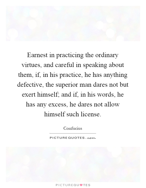 Earnest in practicing the ordinary virtues, and careful in speaking about them, if, in his practice, he has anything defective, the superior man dares not but exert himself; and if, in his words, he has any excess, he dares not allow himself such license Picture Quote #1
