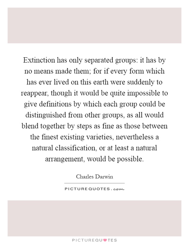 Extinction has only separated groups: it has by no means made them; for if every form which has ever lived on this earth were suddenly to reappear, though it would be quite impossible to give definitions by which each group could be distinguished from other groups, as all would blend together by steps as fine as those between the finest existing varieties, nevertheless a natural classification, or at least a natural arrangement, would be possible Picture Quote #1