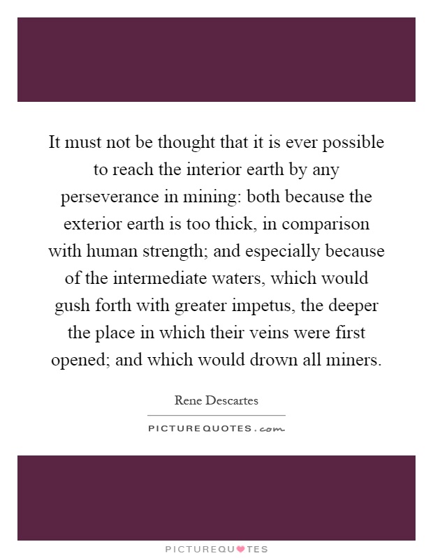 It must not be thought that it is ever possible to reach the interior earth by any perseverance in mining: both because the exterior earth is too thick, in comparison with human strength; and especially because of the intermediate waters, which would gush forth with greater impetus, the deeper the place in which their veins were first opened; and which would drown all miners Picture Quote #1