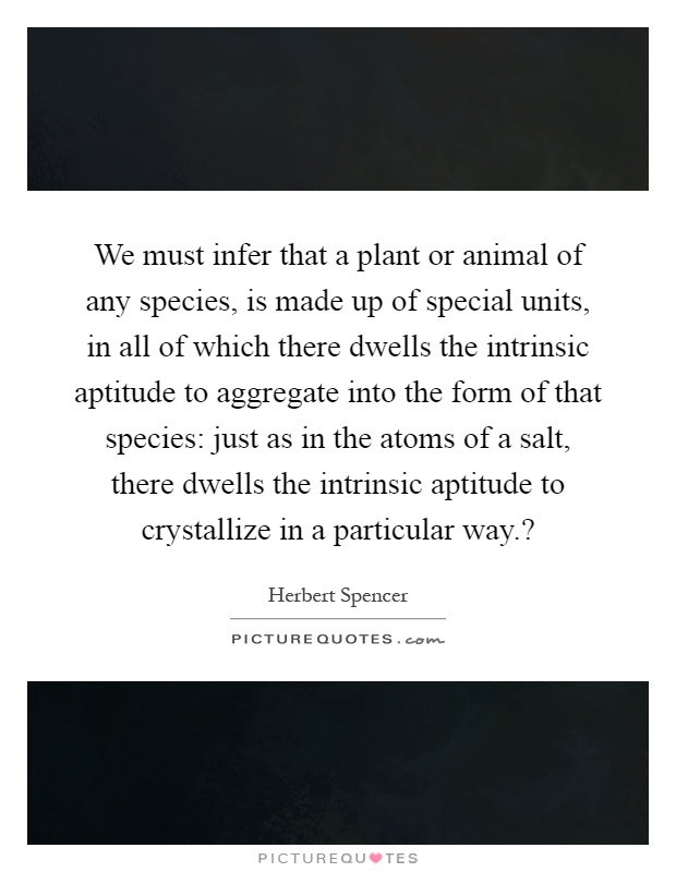 We must infer that a plant or animal of any species, is made up of special units, in all of which there dwells the intrinsic aptitude to aggregate into the form of that species: just as in the atoms of a salt, there dwells the intrinsic aptitude to crystallize in a particular way.? Picture Quote #1