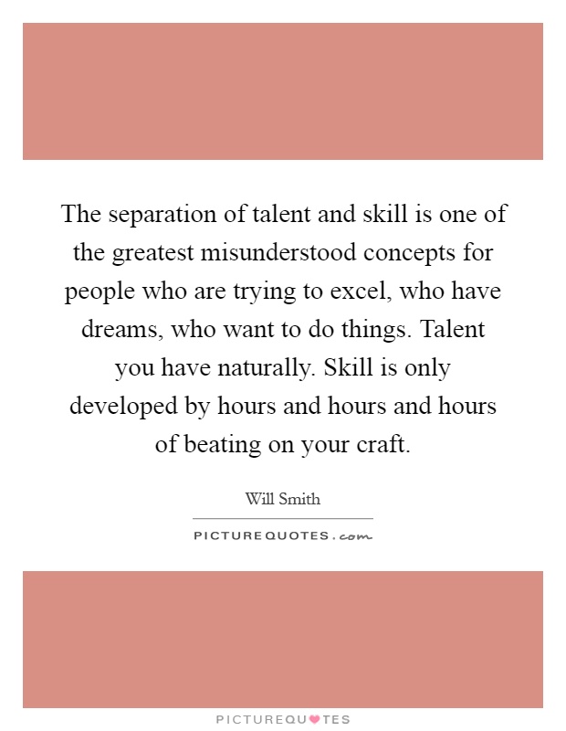 The separation of talent and skill is one of the greatest misunderstood concepts for people who are trying to excel, who have dreams, who want to do things. Talent you have naturally. Skill is only developed by hours and hours and hours of beating on your craft Picture Quote #1