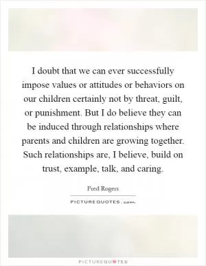 I doubt that we can ever successfully impose values or attitudes or behaviors on our children certainly not by threat, guilt, or punishment. But I do believe they can be induced through relationships where parents and children are growing together. Such relationships are, I believe, build on trust, example, talk, and caring Picture Quote #1