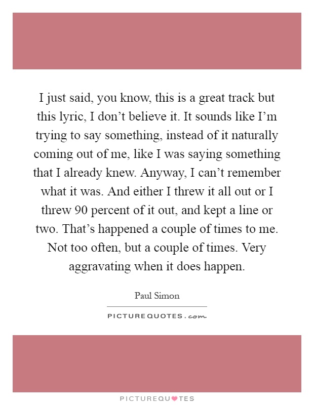 I just said, you know, this is a great track but this lyric, I don't believe it. It sounds like I'm trying to say something, instead of it naturally coming out of me, like I was saying something that I already knew. Anyway, I can't remember what it was. And either I threw it all out or I threw 90 percent of it out, and kept a line or two. That's happened a couple of times to me. Not too often, but a couple of times. Very aggravating when it does happen Picture Quote #1