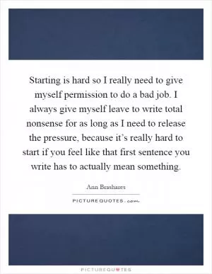 Starting is hard so I really need to give myself permission to do a bad job. I always give myself leave to write total nonsense for as long as I need to release the pressure, because it’s really hard to start if you feel like that first sentence you write has to actually mean something Picture Quote #1