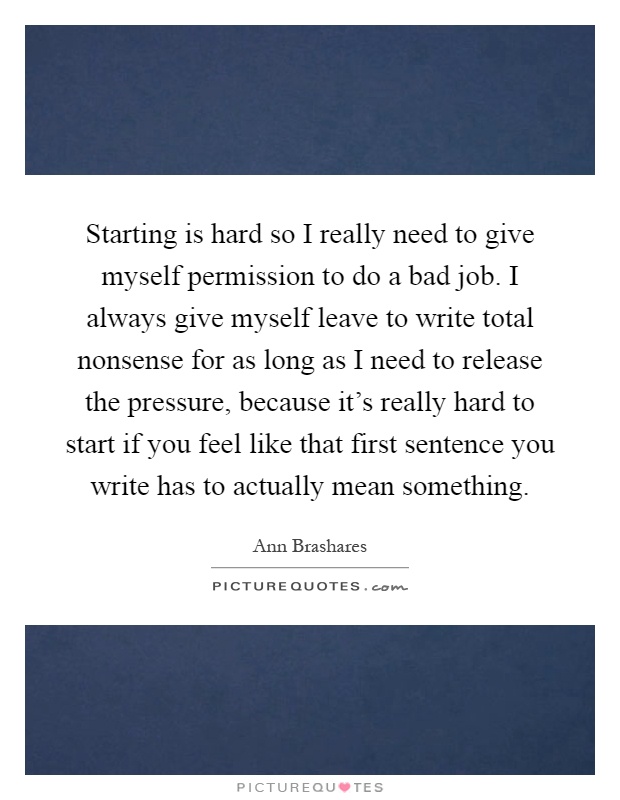 Starting is hard so I really need to give myself permission to do a bad job. I always give myself leave to write total nonsense for as long as I need to release the pressure, because it's really hard to start if you feel like that first sentence you write has to actually mean something Picture Quote #1