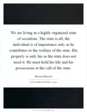 We are living in a highly organized state of socialism. The state is all; the individual is of importance only as he contributes to the welfare of the state. His property is only his as the state does not need it. He must hold his life and his possessions at the call of the state Picture Quote #1