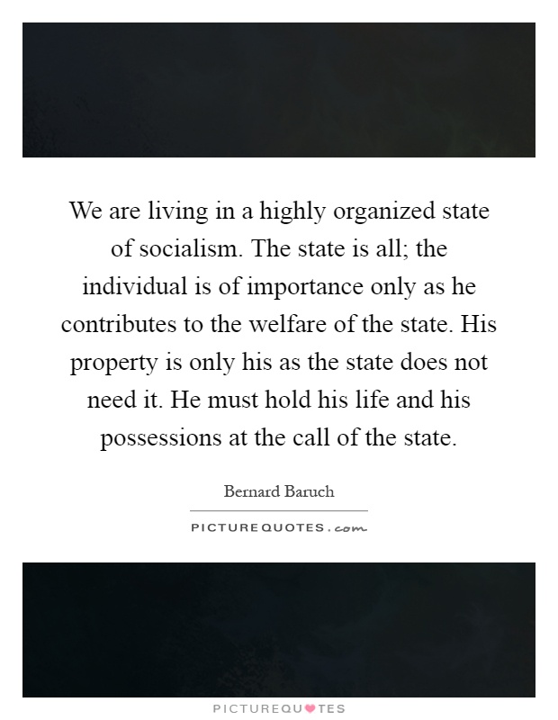 We are living in a highly organized state of socialism. The state is all; the individual is of importance only as he contributes to the welfare of the state. His property is only his as the state does not need it. He must hold his life and his possessions at the call of the state Picture Quote #1