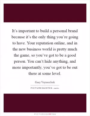 It’s important to build a personal brand because it’s the only thing you’re going to have. Your reputation online, and in the new business world is pretty much the game, so you’ve got to be a good person. You can’t hide anything, and more importantly, you’ve got to be out there at some level Picture Quote #1
