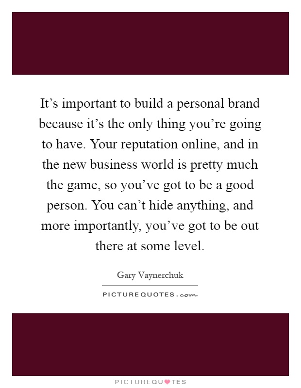It's important to build a personal brand because it's the only thing you're going to have. Your reputation online, and in the new business world is pretty much the game, so you've got to be a good person. You can't hide anything, and more importantly, you've got to be out there at some level Picture Quote #1