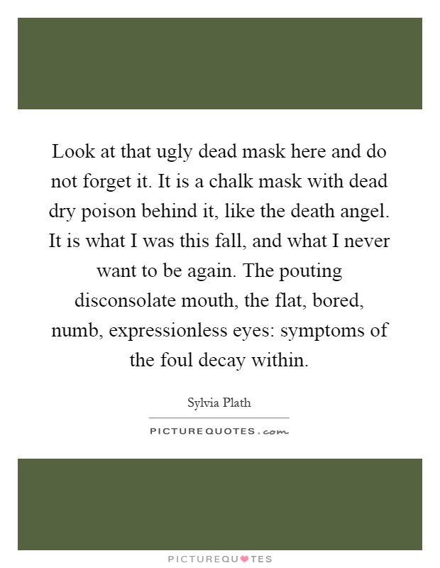 Look at that ugly dead mask here and do not forget it. It is a chalk mask with dead dry poison behind it, like the death angel. It is what I was this fall, and what I never want to be again. The pouting disconsolate mouth, the flat, bored, numb, expressionless eyes: symptoms of the foul decay within Picture Quote #1