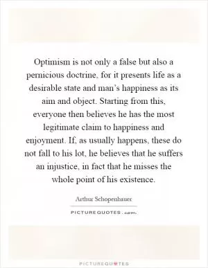 Optimism is not only a false but also a pernicious doctrine, for it presents life as a desirable state and man’s happiness as its aim and object. Starting from this, everyone then believes he has the most legitimate claim to happiness and enjoyment. If, as usually happens, these do not fall to his lot, he believes that he suffers an injustice, in fact that he misses the whole point of his existence Picture Quote #1