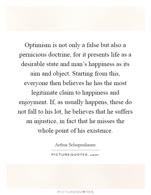 Optimism is not only a false but also a pernicious doctrine, for it presents life as a desirable state and man's happiness as its aim and object. Starting from this, everyone then believes he has the most legitimate claim to happiness and enjoyment. If, as usually happens, these do not fall to his lot, he believes that he suffers an injustice, in fact that he misses the whole point of his existence Picture Quote #1