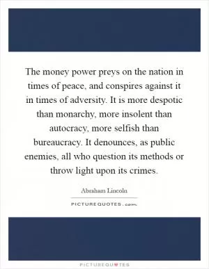 The money power preys on the nation in times of peace, and conspires against it in times of adversity. It is more despotic than monarchy, more insolent than autocracy, more selfish than bureaucracy. It denounces, as public enemies, all who question its methods or throw light upon its crimes Picture Quote #1