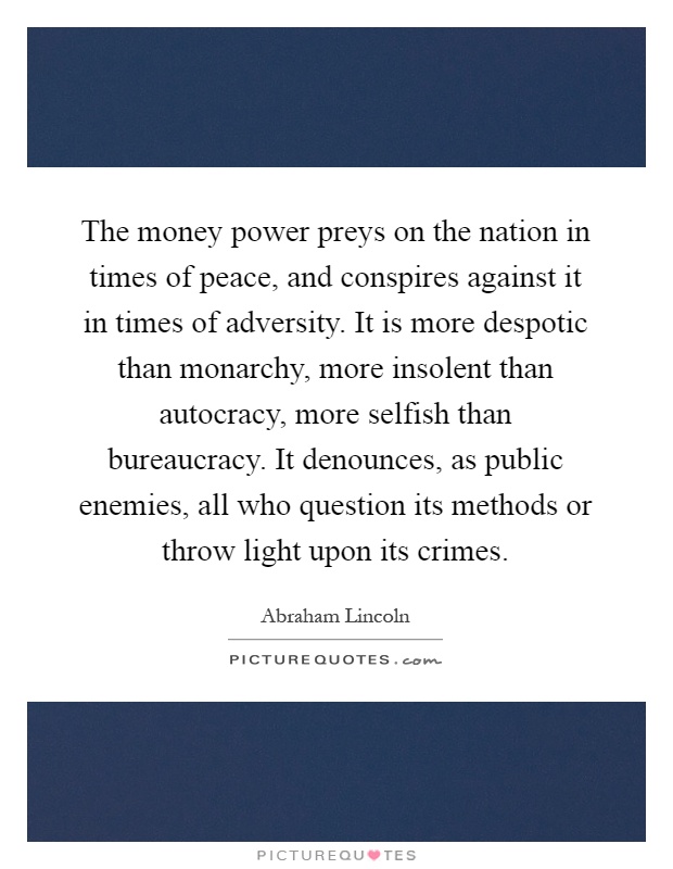 The money power preys on the nation in times of peace, and conspires against it in times of adversity. It is more despotic than monarchy, more insolent than autocracy, more selfish than bureaucracy. It denounces, as public enemies, all who question its methods or throw light upon its crimes Picture Quote #1