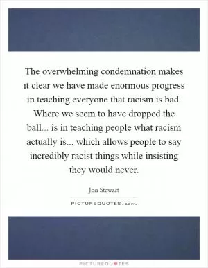 The overwhelming condemnation makes it clear we have made enormous progress in teaching everyone that racism is bad. Where we seem to have dropped the ball... is in teaching people what racism actually is... which allows people to say incredibly racist things while insisting they would never Picture Quote #1
