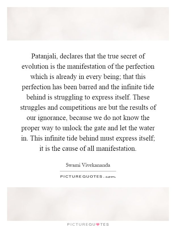 Patanjali, declares that the true secret of evolution is the manifestation of the perfection which is already in every being; that this perfection has been barred and the infinite tide behind is struggling to express itself. These struggles and competitions are but the results of our ignorance, because we do not know the proper way to unlock the gate and let the water in. This infinite tide behind must express itself; it is the cause of all manifestation Picture Quote #1