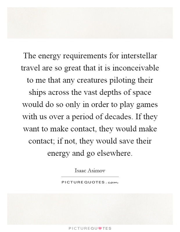 The energy requirements for interstellar travel are so great that it is inconceivable to me that any creatures piloting their ships across the vast depths of space would do so only in order to play games with us over a period of decades. If they want to make contact, they would make contact; if not, they would save their energy and go elsewhere Picture Quote #1