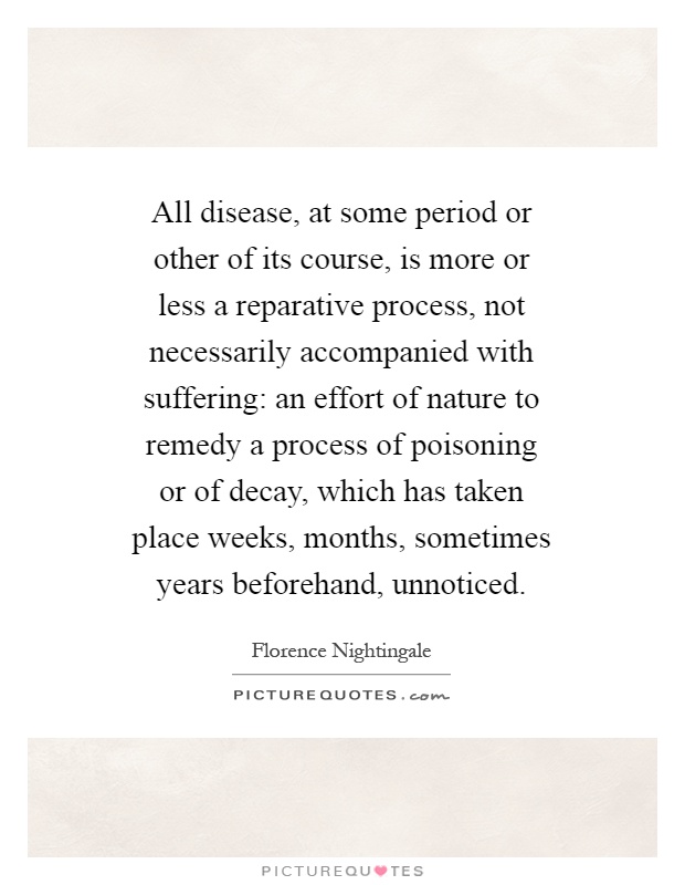 All disease, at some period or other of its course, is more or less a reparative process, not necessarily accompanied with suffering: an effort of nature to remedy a process of poisoning or of decay, which has taken place weeks, months, sometimes years beforehand, unnoticed Picture Quote #1