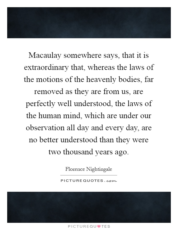 Macaulay somewhere says, that it is extraordinary that, whereas the laws of the motions of the heavenly bodies, far removed as they are from us, are perfectly well understood, the laws of the human mind, which are under our observation all day and every day, are no better understood than they were two thousand years ago Picture Quote #1