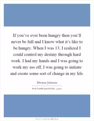 If you’ve ever been hungry then you’ll never be full and I know what it’s like to be hungry. When I was 13, I realized I could control my destiny through hard work. I had my hands and I was going to work my ass off, I was going to initiate and create some sort of change in my life Picture Quote #1